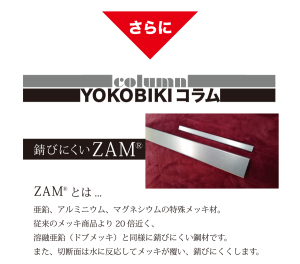 さらに　YOKOBIKI SHUTTER COLUMN　錆びにくいZAM(R)　ZAM(R)とは...　亜鉛、アルミニウム、マグネシウムの特殊メッキ材。従来のメッキ商品より20倍近く、溶融亜鉛（ドブメッキ）と同様に錆びにくい鋼材です。また、切断面は水に反応してメッキが覆い、錆びにくくします。