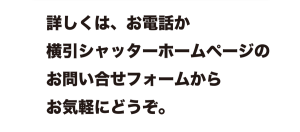 詳しくは、お電話か横引シャッターホームページのお問い合せフォームからお気軽にどうぞ。