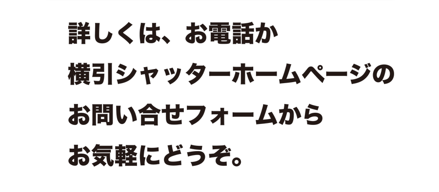 詳しくは、お電話か横引シャッターホームページのお問い合せフォームからお気軽にどうぞ。