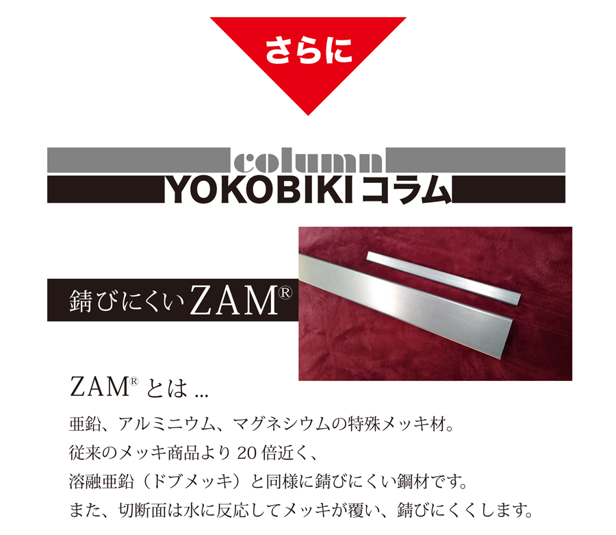 さらに　YOKOBIKI SHUTTER COLUMN　錆びにくいZAM(R)　ZAM(R)とは...　亜鉛、アルミニウム、マグネシウムの特殊メッキ材。従来のメッキ商品より20倍近く、溶融亜鉛（ドブメッキ）と同様に錆びにくい鋼材です。また、切断面は水に反応してメッキが覆い、錆びにくくします。