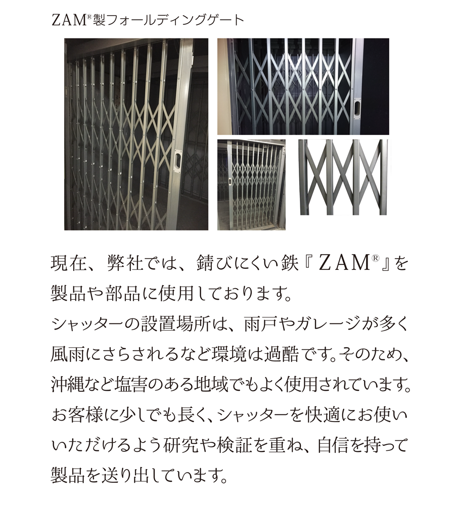 ZAM(R)製フォールディングゲート　現在、弊社では、錆びにくい鉄『 ZAM(R)』を製品や部品に使用しております。シャッターの設置場所は、雨戸やガレージが多く風雨にさらされるなど環境は過酷です。そのため、沖縄など塩害のある地域でもよく使用されています。お客様に少しでも長く、シャッターを快適にお使いいただけるよう研究や検証を重ね、自信を持って製品を送り出しています。