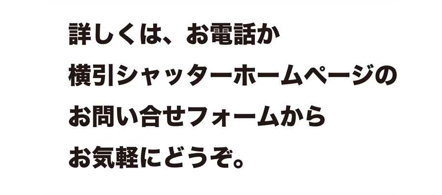 詳しくは、お電話か横引シャッターホームページのお問い合せフォームからお気軽にどうぞ。