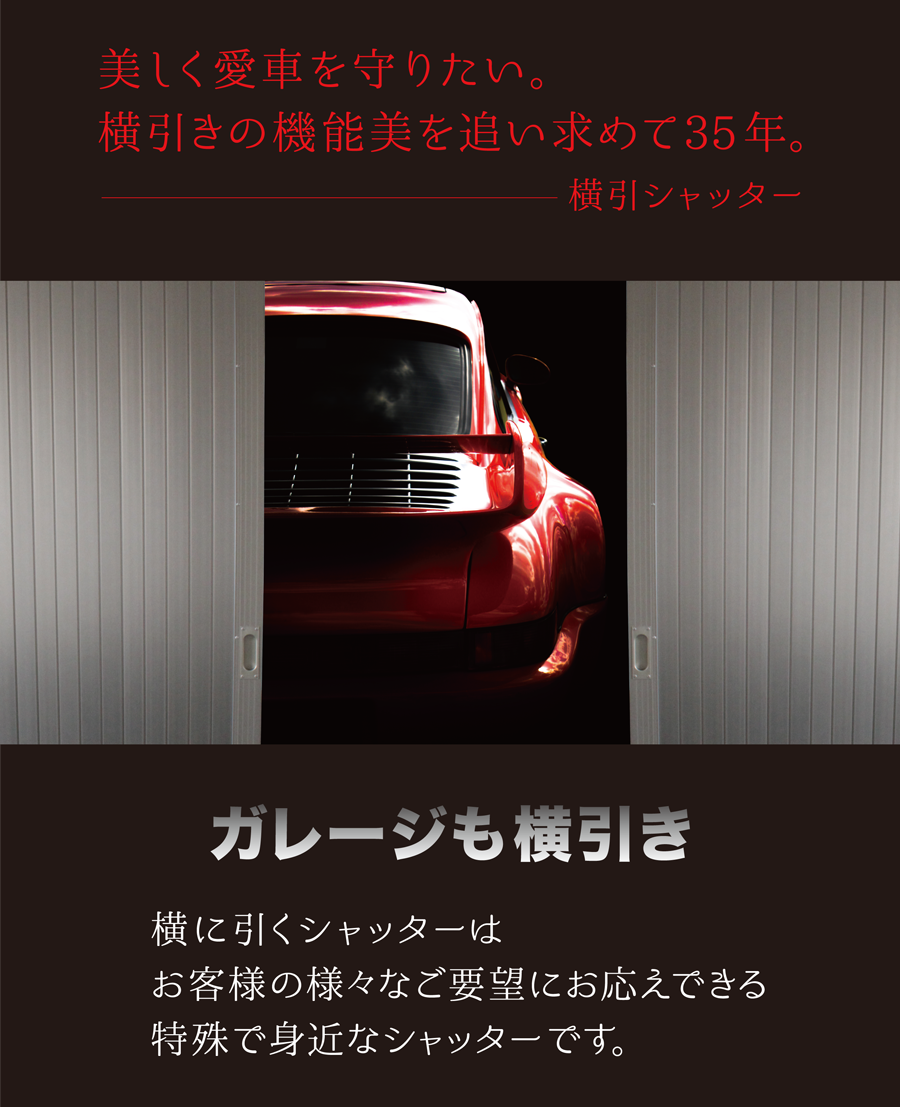 美しく愛車を守りたい。横引きの機能美を追い求めて35年。横引シャッター　ガレージも横引き　横に引くシャッターはお客様の様々なご要望にお応えできる特殊で身近なシャッターです。