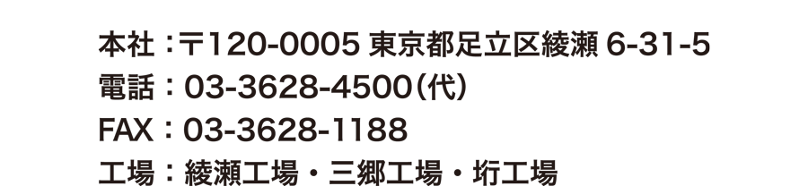 本社：〒120-0005東京都足立区綾瀬6-31-5　電話：03-3628-4500（代）　FAX：03-3628-1188　綾瀬工場・三郷工場・垳工場