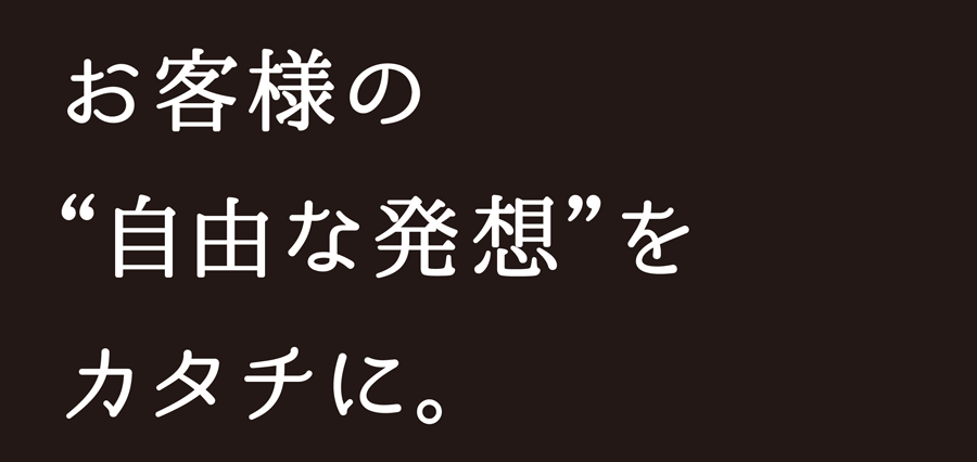 お客様の”自由な発想”をカタチに。