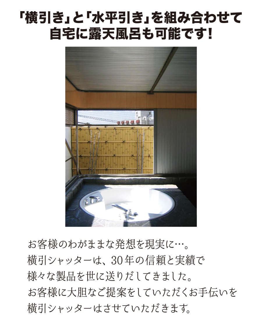 「横引き」と「水平引き」を組み合わせて、自宅に露天風呂も可能です！　お客様のわがままな発想を現実に…。横引シャッターは、30年の信頼と実績で様々な製品を世に送りだしてきました。お客様に大胆なご提案をしていただくお手伝いを横引シャッターはさせていただきます。