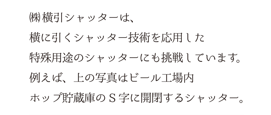 （株）横引シャッターは、横に引くシャッター技術を応用した、特殊用途のシャッターにも挑戦しています。例えば、上の写真はビール工場内、ホップ貯蔵庫のS字に開閉するシャッター。