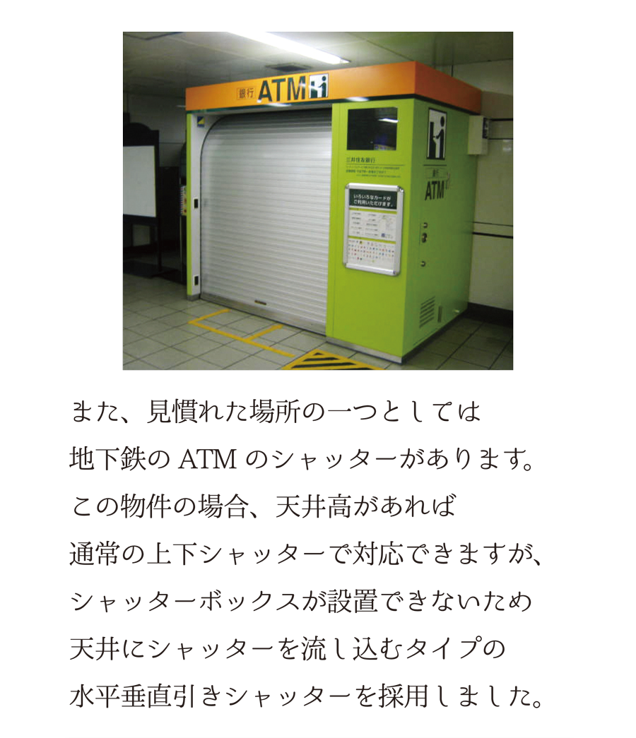 また、見慣れた場所の一つとしては、地下鉄のATMのシャッターがあります。この物件の場合、天井高があれば通常の上下シャッターで対応できますが、シャッターボックスが設置できないため、天井にシャッターを流し込むタイプの水平引きシャッターを採用しました。