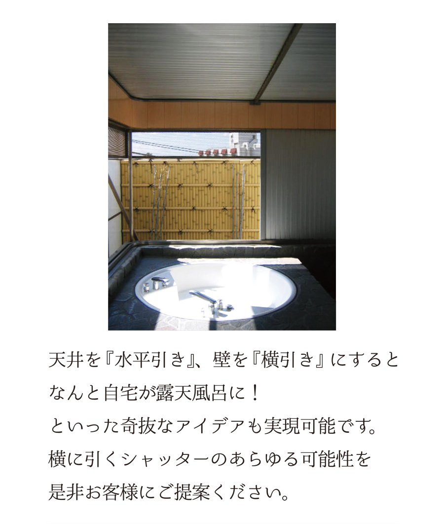 天井を『水平引き』、壁を『横引き』にすると、なんと自宅が露天風呂に！といった奇抜なアイデアも実現可能です。横に引くシャッターのあらゆる可能性を是非お客様にご提案ください。