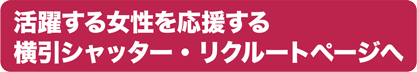 活躍する女性を応援する横引シャッター・リクルートページへ