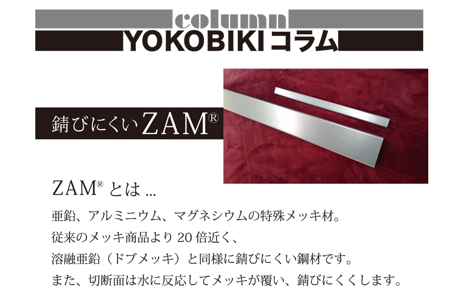 YOKOBIKI SHUTTER COLUMN　錆びにくいZAM(R)　ZAM(R)とは...　亜鉛、アルミニウム、マグネシウムの特殊メッキ材。従来のメッキ商品より20倍近く、溶融亜鉛（ドブメッキ）と同様に錆びにくい鋼材です。また、切断面は水に反応してメッキが覆い、錆びにくくします。