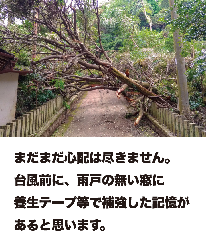 まだまだ心配は尽きません。台風前に、雨戸の無い窓に養生テープ等で補強した記憶があると思います。