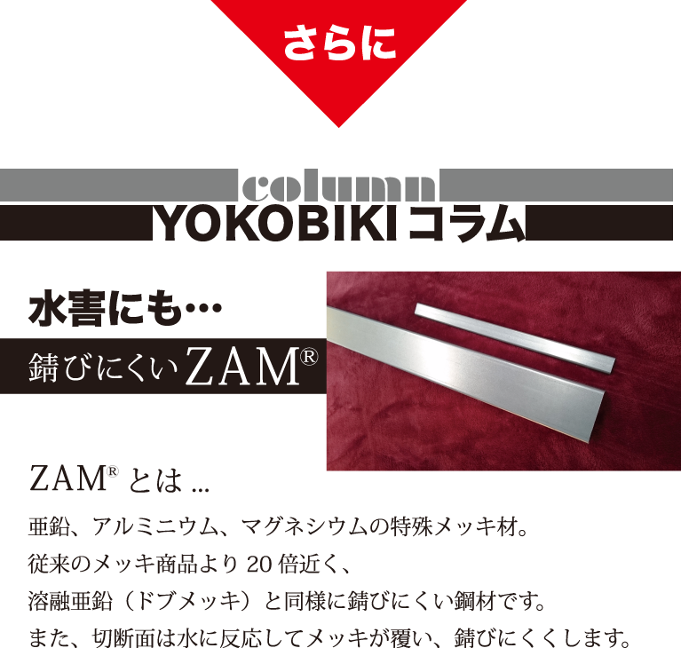 さらに　YOKOBIKI SHUTTER COLUMN　水害にも…　錆びにくいZAM(R)　ZAM(R)とは...　亜鉛、アルミニウム、マグネシウムの特殊メッキ材。従来のメッキ商品より20倍近く、溶融亜鉛（ドブメッキ）と同様に錆びにくい鋼材です。また、切断面は水に反応してメッキが覆い、錆びにくくします。