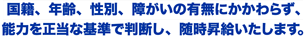 国籍、年齢、性別、障がいの有無にかかわらず、能力を正当な基準で判断し、随時昇給いたします。