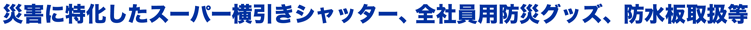 災害に特化したスーパー横引きシャッター、全社員用防災グッズ、防水板取扱等