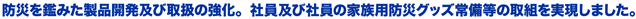 防災を鑑みた製品開発及び取扱の強化。社員及び社員の家族用防災グッズ常備等の取組を実現しました。