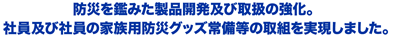 防災を鑑みた製品開発及び取扱の強化。社員及び社員の家族用防災グッズ常備等の取組を実現しました。