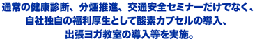 通常の健康診断、分煙推進、交通安全セミナーだけでなく、自社独自の福利厚生として酸素カプセルの導入、出張ヨガ教室の導入等を実施。