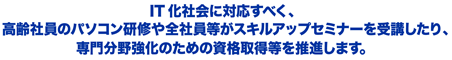 IT化社会に対応すべく、高齢社員のパソコン研修や全社員等がスキルアップセミナーを受講したり、専門分野強化のための資格取得等を推進します。