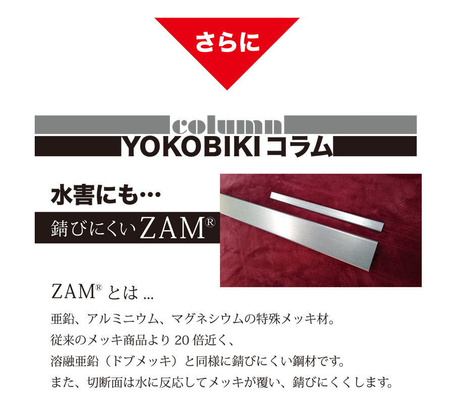 さらに　YOKOBIKI SHUTTER COLUMN　水害にも錆びにくいZAM(R)　ZAM(R)とは...　亜鉛、アルミニウム、マグネシウムの特殊メッキ材。従来のメッキ商品より20倍近く、溶融亜鉛（ドブメッキ）と同様に錆びにくい鋼材です。また、切断面は水に反応してメッキが覆い、錆びにくくします。