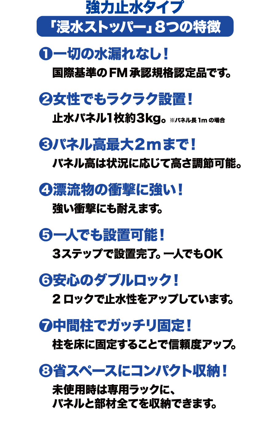 強力止水タイプ「浸水ストッパー」8つの特徴　①一切の水漏れなし！／国際基準のFM承認規格認定品です。　②女性でもラクラク設置！／止水パネル1枚約3kg。※パネル長1mの場合　③パネル高最大2mまで！／パネル高は状況に応じて高さ調整可能。　④漂流物の衝撃に強い！／強い衝撃にも耐えます。　⑤一人でも設置可能！／3ステップで設置完了。一人でもOK　⑥安心のダブルロック！／2ロックで止水性をアップしています。　⑦中間柱でガッチリ固定！／柱を床に固定することで信頼度アップ。　⑧省スペースにコンパクト収納！／未使用時は専用ラックに、パネルと部材全てを収納できます。　