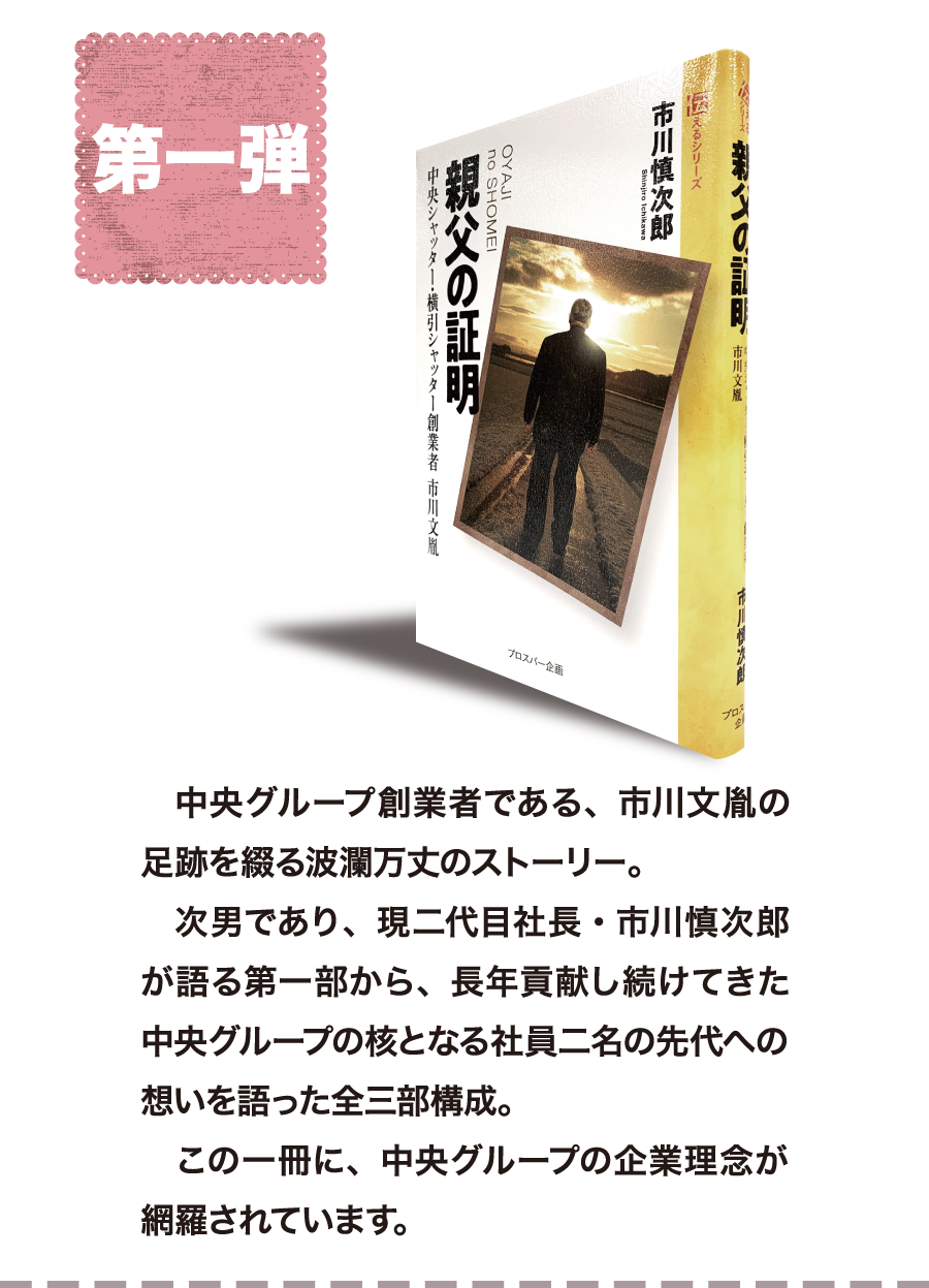 第一弾　中央グループ創業者である、市川文胤の足跡を綴る波瀾万丈のストーリー。次男であり、現二代目社長・市川慎次郎が語る第一部から、長年貢献し続けてきた中央グループの核となる社員二名の先代への想いを語った全三部構成。この一冊に、中央グループの企業理念が網羅されています。