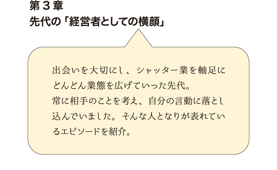 第3章先代の「経営者としての横顔」　出会いを大切にし、シャッター業を軸足にどんどん業態を広げていった先代。常に相手のことを考え、自分の言動に落とし込んでいました。そんな人となりが表れているエピソードを紹介。