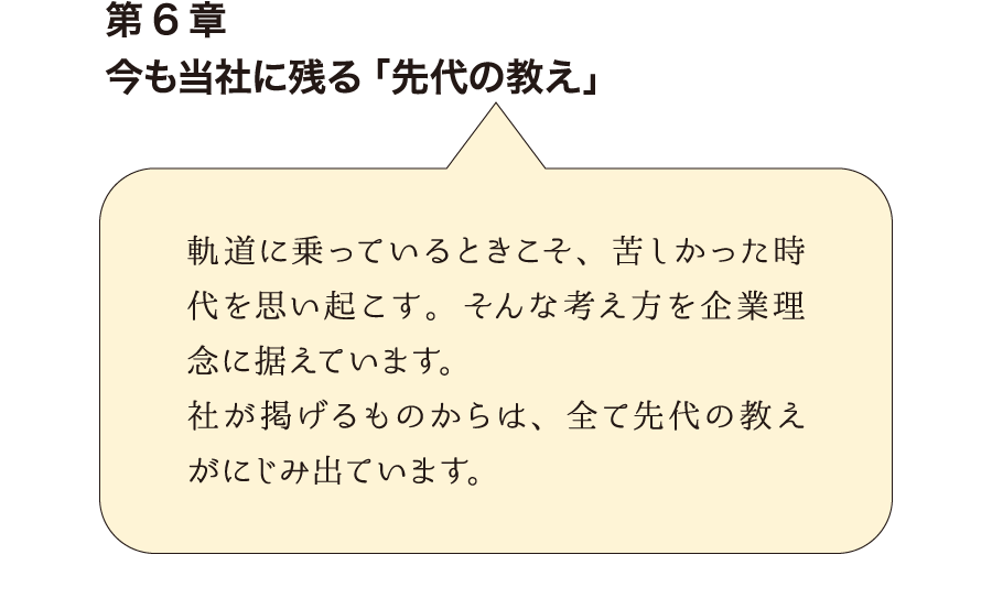 第6章今も当社に残る「先代の教え」　軌道に乗っているときこそ、苦しかった時代を思い起こす。そんな考え方を企業理念に据えています。社が掲げるものからは、全て先代の教えがにじみ出ています。