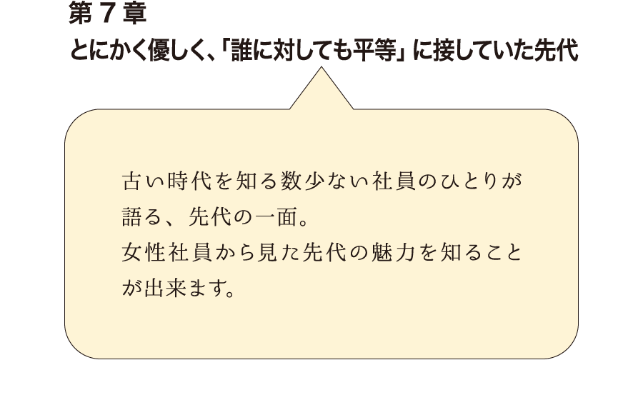 第7章とにかく優しく、「誰に対しても平等」に接していた先代　古い時代を知る数少ない社員のひとりが語る、先代の一面。女性社員から見た先代の魅力を知ることが出来ます。