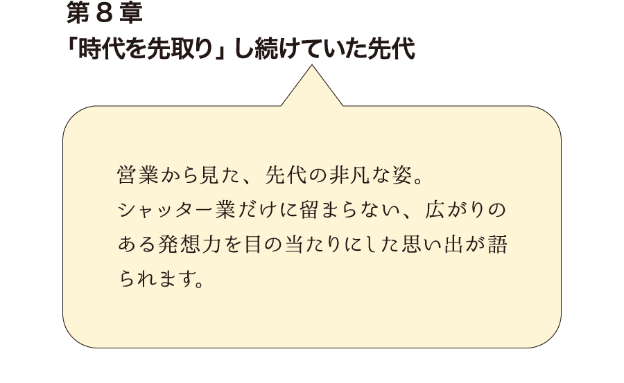 第8章「時代を先取り」し続けていた先代　営業から見た、先代の非凡な姿。シャッター業だけに留まらない、広がりのある発想力を目の当たりにした思い出が語られます。