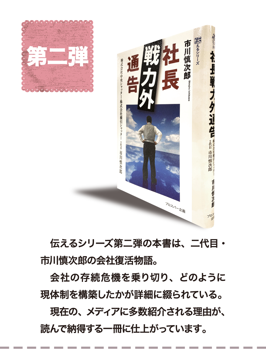 第二弾　伝えるシリーズ第二弾の本書は、二代目・市川慎次郎の会社復活物語。会社の存続危機を乗り切り、どのように現体制を構築したかが詳細に綴られている。現在の、メディアに多数紹介される理由が、読んで納得する一冊に仕上がっています。