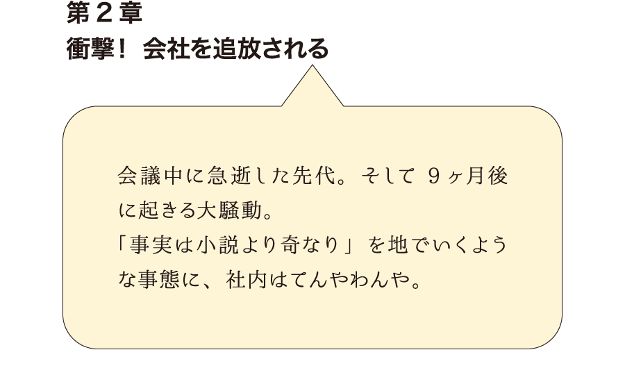 第2章衝撃！ 会社を追放される　会議中に急逝した先代。そして9ヶ月後に起きる大騒動。 「事実は小説より奇なり」を地でいくような事態に、社内はてんやわんや。