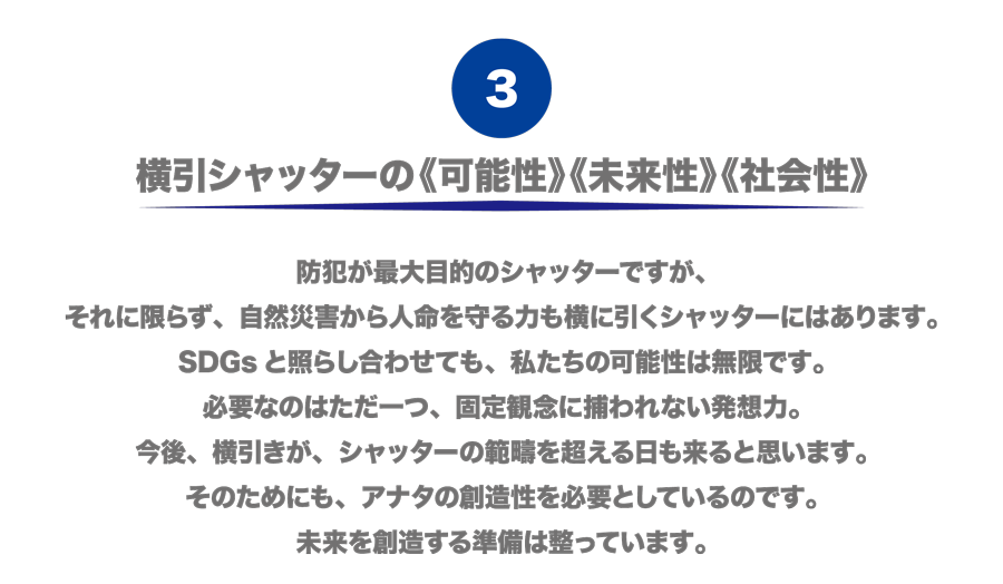 （3）横引シャッターの《可能性》《未来性》《社会性》　防犯が最大目的のシャッターですが、それに限らず、自然災害から人命を守る力も横に引くシャッターにはあります。SDGsと照らし合わせても、私たちの可能性は無限です。必要なのはただ一つ、固定観念に捕われない発想力。今後、横引きが、シャッターの範疇を超える日も来ると思います。そのためにも、アナタの創造性を必要としているのです。未来を創造する準備は整っています。