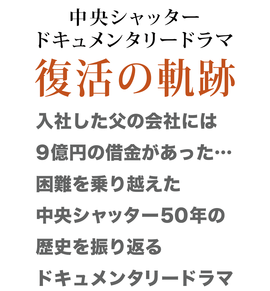 中央シャッタードキュメンタリードラマ復活の軌跡　入社した父の会社には9億円の借金があった…。困難を乗り越えた中央シャッター50年の歴史を振り返るドキュメンタリードラマ