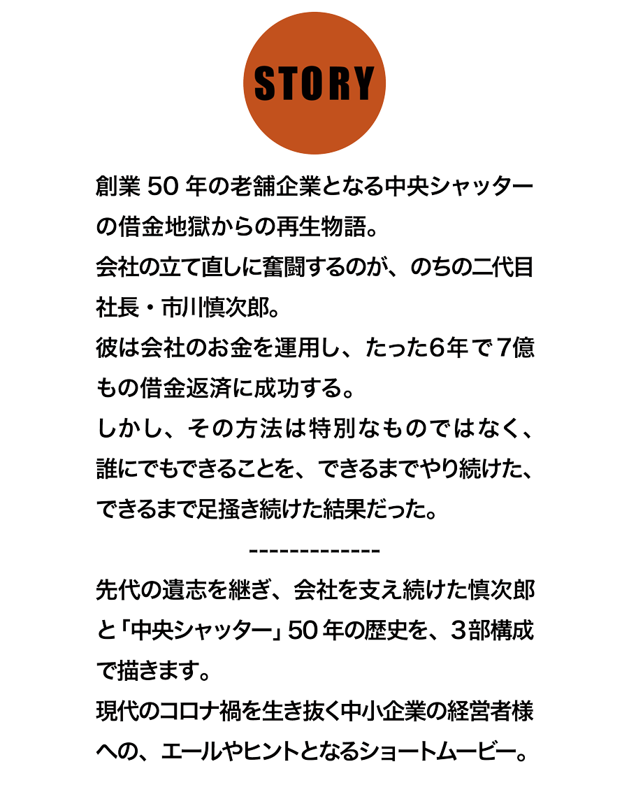 創業50年の老舗企業となる中央シャッターの借金地獄からの再生物語。会社の立て直しに奮闘するのが、のちの二代目社長・市川慎次郎。彼は会社のお金を運用し、たった6年で7億もの借金返済に成功する。しかし、その方法は特別なものではなく、誰にでもできることを、できるまでやり続けた、できるまで足掻き続けた結果だった。先代の遺志を継ぎ、会社を支え続けた慎次郎と「中央シャッター」50年の歴史を、3部構成で描きます。現代のコロナ禍を生き抜く中小企業の経営者様への、エールやヒントとなるショートムービー。