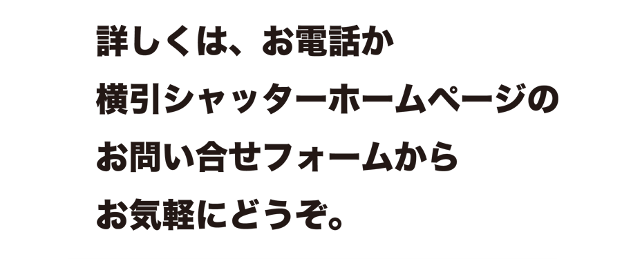 詳しくは、お電話か横引シャッターホームページのお問い合せフォームからお気軽にどうぞ。