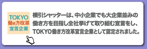 横引シャッターは、中小企業でも大企業並みの働き方を目指し全社挙げて取り組む宣言をし、TOKYO働き方改革宣言企業として認定されました。