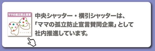 中央シャッター・横引シャッターは、「ママの孤立防止宣言賛同企業」として社内推進しています。