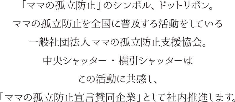 「ママの孤立防止」のシンボル、ドットリボン。ママの孤立防止を全国に普及する活動をしている一般社団法人ママの孤立防止支援協会。中央シャッター・横引シャッターはこの活動に共感し、「ママの孤立防止宣言賛同企業」として社内推進いたします。