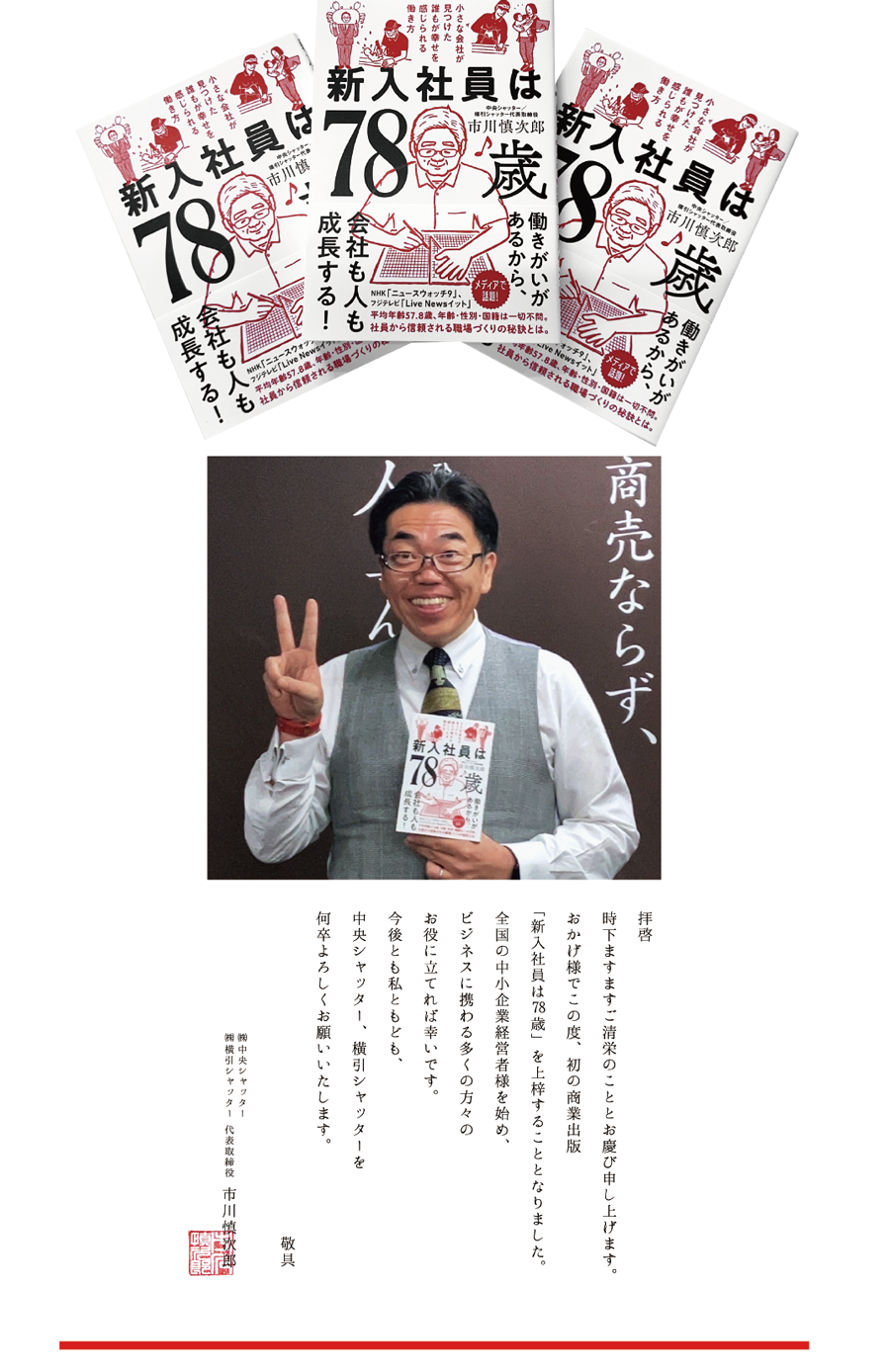 拝啓、時下ますますご清栄のこととお慶び申し上げます。おかげ様でこの度、初の商業出版「新入社員は78歳」を上梓することとなりました。全国の中小企業経営者様を始め、ビジネスに携わる多くの方々のお役に立てれば幸いです。今後とも私ともども、中央シャッター、横引シャッターを何卒よろしくお願い致します。敬具 ㈱中央シャッター、㈱横引シャッター代表取締役、市川慎次郎