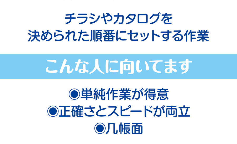 チラシやカタログを決められた順番にセットする作業 こんな人に向いてます 単純作業が得意、正確さとスピードが両立、几帳面