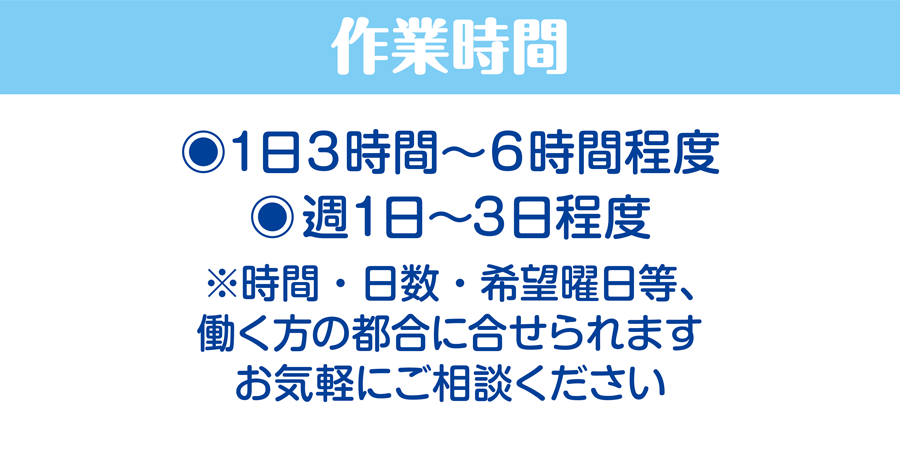 作業時間/1日3時間〜6時間程度、週1日〜3日程度　※時間・日数・希望曜日等、働く方の都合に合せられます。お気軽にご相談ください