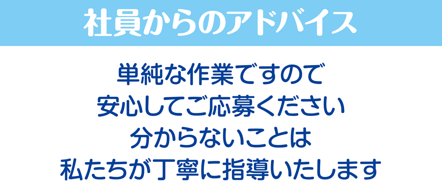 社員からのアドバイス/単純な作業ですので安心してご応募ください。分からないことは私たちが丁寧に指導いたします。