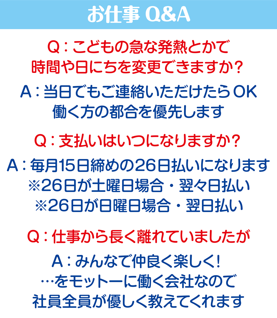 お仕事Q&A Q:こどもの急な発熱とかで時間や日にちを変更できますか？ A：当日でもご連絡いただけたらOK。働く方の都合を優先します Q:こ支払いはいつになりますか？ A：毎月15日締めの26日払いになります。※26日が土曜日の場合・翌々日払い　※26日が日曜日の場合・翌日払い Q:仕事から長く離れていましたが A：みんなで仲良く楽しく！…をモットーに働く会社なので、社員税員が優しく教えてくれます 