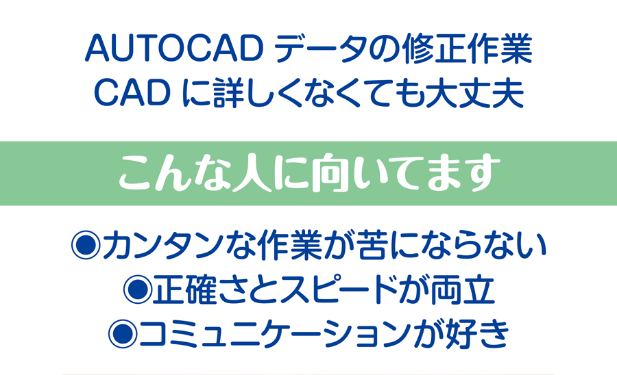AUTOCADデータの修正作業。CADに詳しくなくても大丈夫 こんな人に向いてます カンタンな作業が苦にならない、正確さとスピードが両立、コミュニケーションが好き