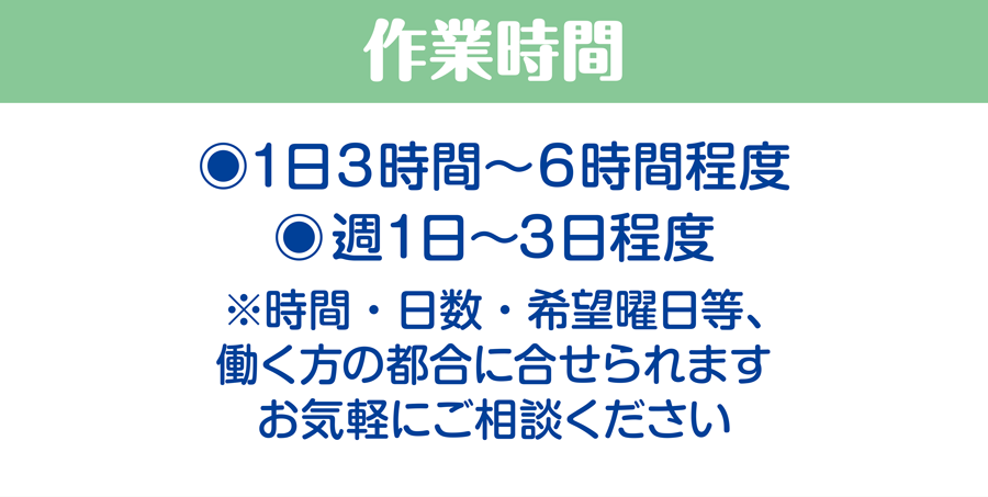 作業時間/1日3時間〜6時間程度、週1日〜3日程度　※時間・日数・希望曜日等、働く方の都合に合せられます。お気軽にご相談ください