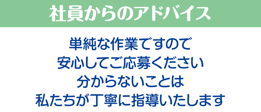 社員からのアドバイス/単純な作業ですので安心してご応募ください。分からないことは私たちが丁寧に指導いたします。