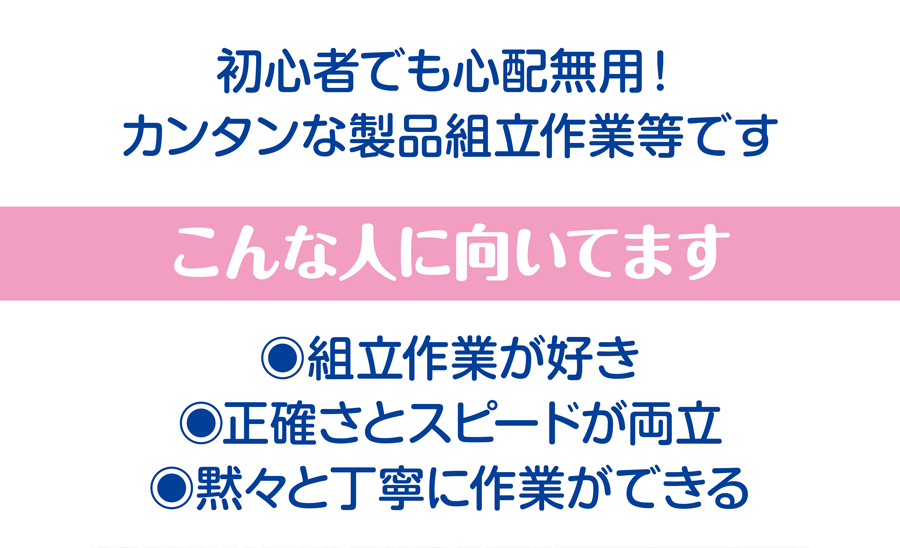 初心者でも心配無用！　カンタンな製品組立作業等です こんな人に向いてます 組立作業が好き、正確さとスピードが両立、黙々と丁寧に作業ができる
