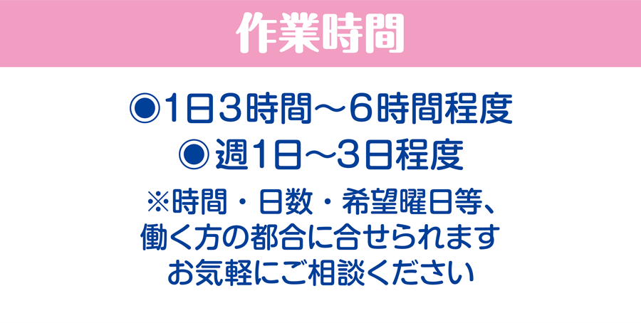 作業時間/1日3時間〜6時間程度、週1日〜3日程度　※時間・日数・希望曜日等、働く方の都合に合せられます。お気軽にご相談ください