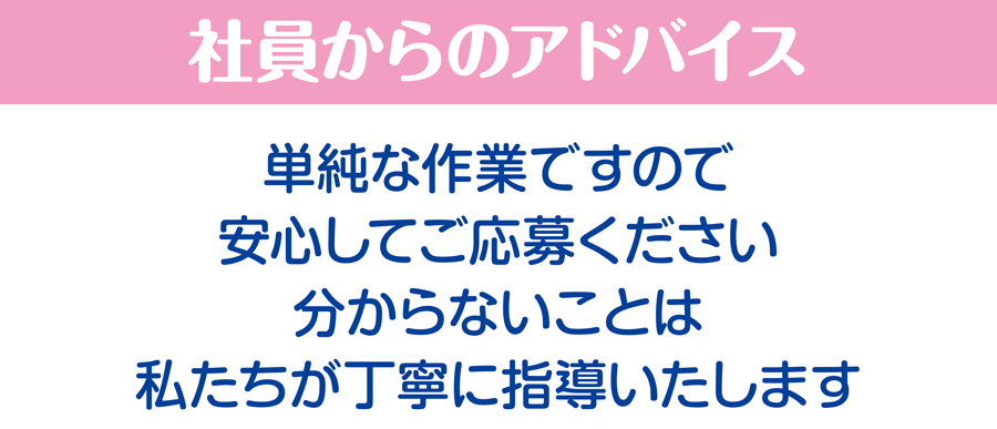 社員からのアドバイス/単純な作業ですので安心してご応募ください。分からないことは私たちが丁寧に指導いたします。